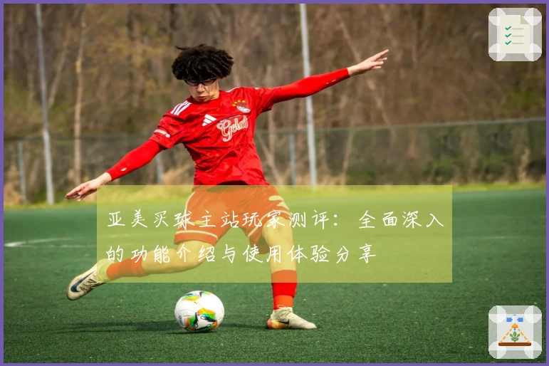 亚美买球主站玩家测评:全面深入的功能介绍与使用体验分享