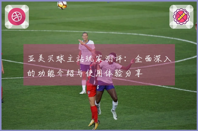 亚美买球主站玩家测评：全面深入的功能介绍与使用体验分享