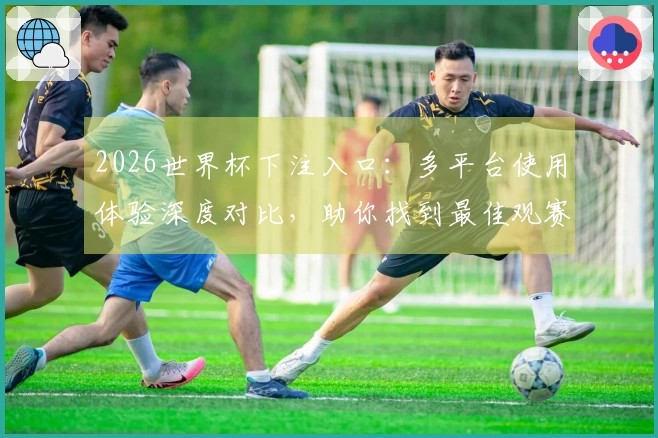 2026世界杯下注入口：多平台使用体验深度对比，助你找到最佳观赛入口
